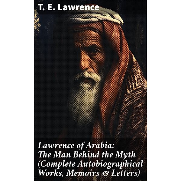 Lawrence of Arabia: The Man Behind the Myth (Complete Autobiographical Works, Memoirs & Letters), T. E. Lawrence