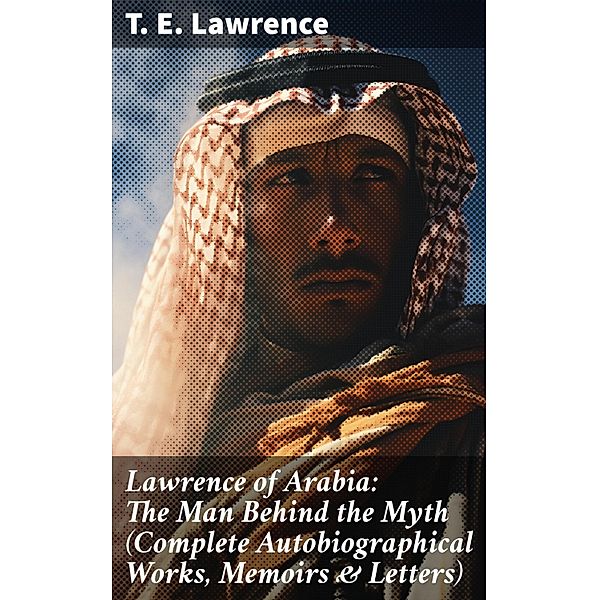 Lawrence of Arabia: The Man Behind the Myth (Complete Autobiographical Works, Memoirs & Letters), T. E. Lawrence