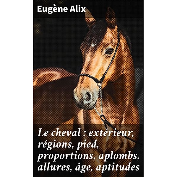 Le cheval : extérieur, régions, pied, proportions, aplombs, allures, âge, aptitudes, Eugène Alix