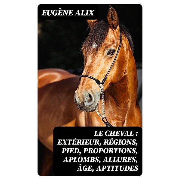 Le cheval : extérieur, régions, pied, proportions, aplombs, allures, âge, aptitudes, Eugène Alix
