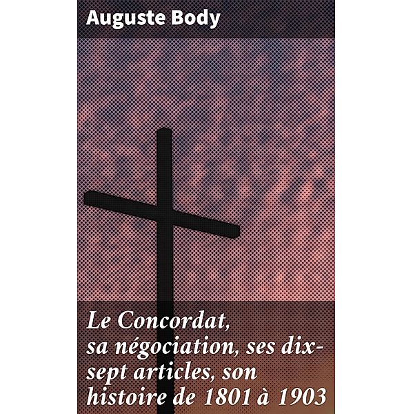 Le Concordat, sa négociation, ses dix-sept articles, son histoire de 1801 à 1903, Auguste Body