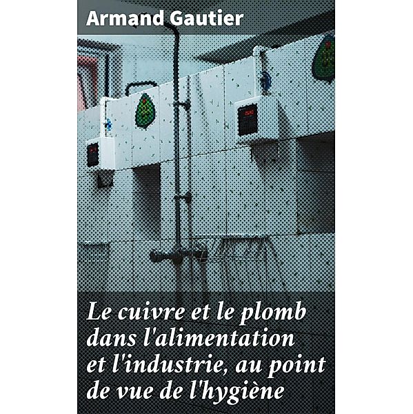 Le cuivre et le plomb dans l'alimentation et l'industrie, au point de vue de l'hygiène, Armand Gautier