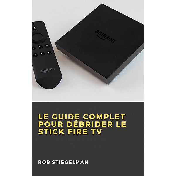 Le Guide complet pour débrider le Stick Fire TV, Rob Stiegelman