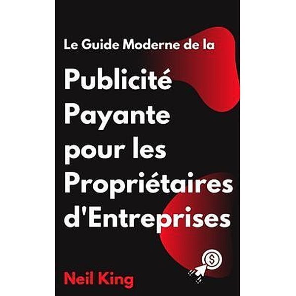 Le Guide Moderne de la Publicité Payante pour les Propriétaires d'Entreprises, Neil King