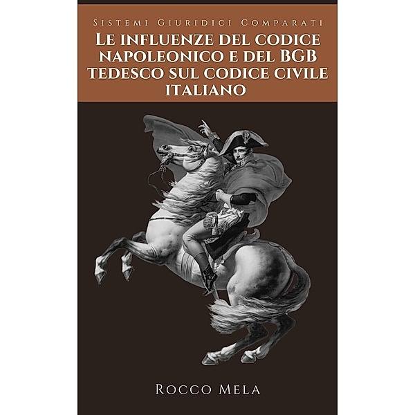 Le Influenze del Codice Napoleonico e del BGB Tedesco sul Codice Civile Italiano: Sistemi Giuridici Comparati, Rocco Mela
