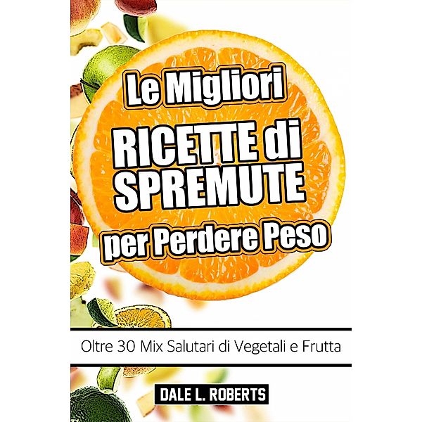 Le Migliori Ricette di Spremute per Perdere Peso, Oltre 30 Mix Salutari di Vegetali e Frutta, Dale L. Roberts