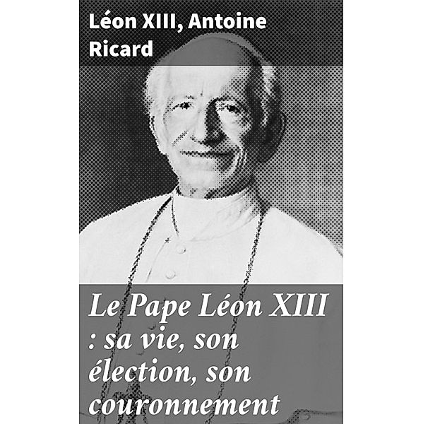Le Pape Léon XIII : sa vie, son élection, son couronnement, Léon Xiii, Antoine Ricard