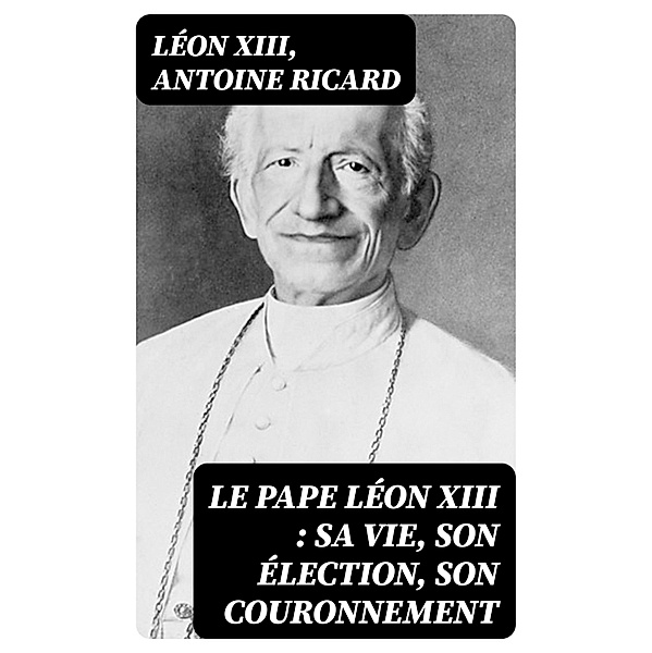 Le Pape Léon XIII : sa vie, son élection, son couronnement, Léon Xiii, Antoine Ricard
