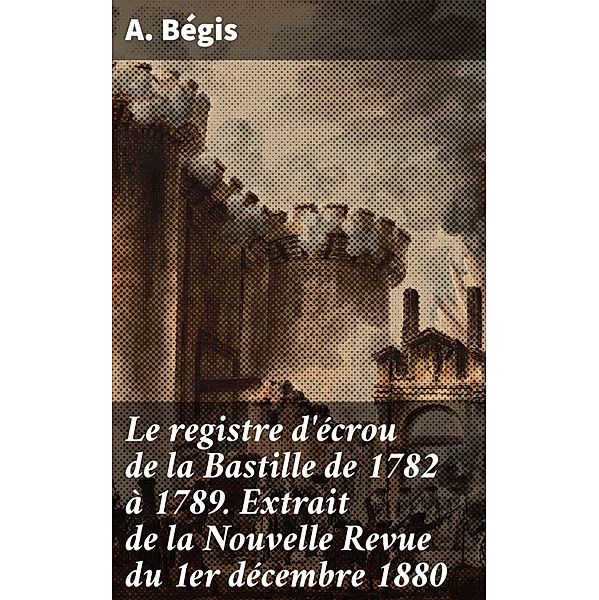 Le registre d'écrou de la Bastille de 1782 à 1789. Extrait de la Nouvelle Revue du 1er décembre 1880, A. Bégis