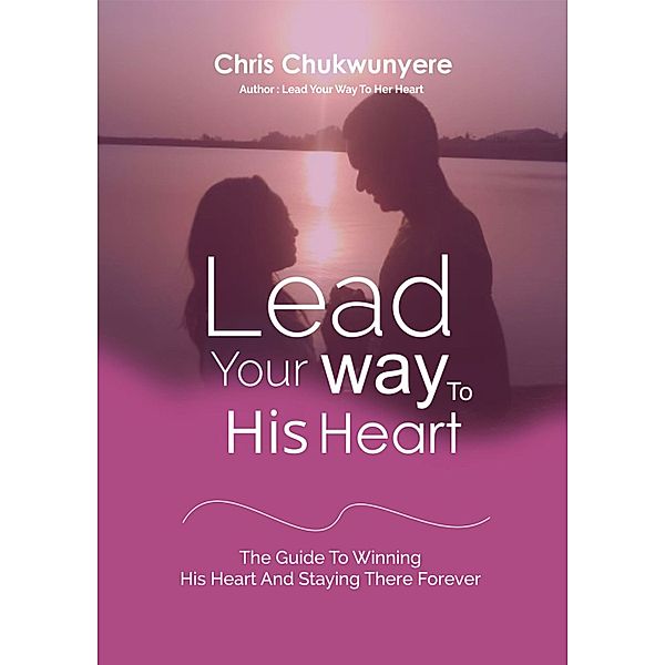Lead Your Way To His Heart: The Guide To Winning His Heart And Staying There Forever, Chris Chukwunyere
