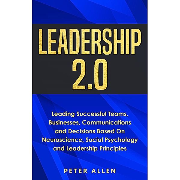 Leadership 2.0: Leading Successful Teams, Businesses, Communications and Decisions Based On Neuroscience, Social Psychology and Leadership Principles, Peter Allen