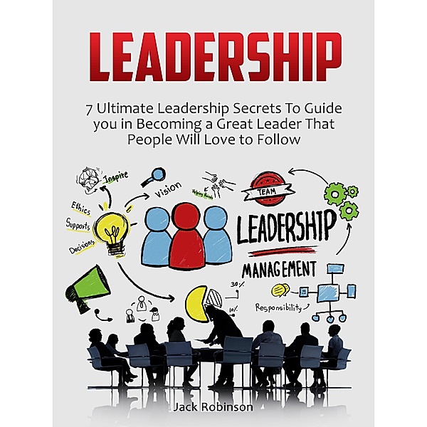 Leadership: 7 Ultimate Leadership Secrets To Guide you in Becoming a Great Leader That People Will Love to Follow, Jack Robinson