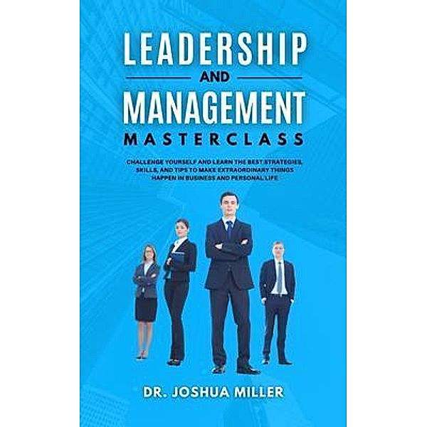 LEADERSHIP AND MANAGEMENT Masterclass Challenge Yourself and Learn the Best Strategies, Skills, and Tips to Make Extraordinary Things Happen in Business and Personal Life / Dr. Joshua Miller, Joshua Miller