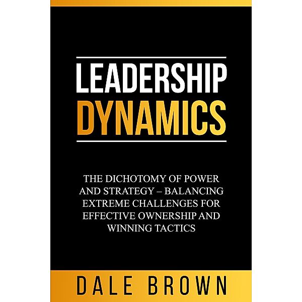 Leadership Dynamics: The Dichotomy of Power and Strategy - Balancing Extreme Challenges for Effective Ownership and Winning Tactics, Dale Brown