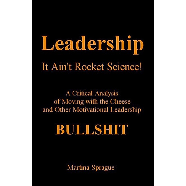 Leadership: It Ain't Rocket Science: A Critical Analysis of Moving with the Cheese and Other Motivational Leadership Bullshit!, Martina Sprague