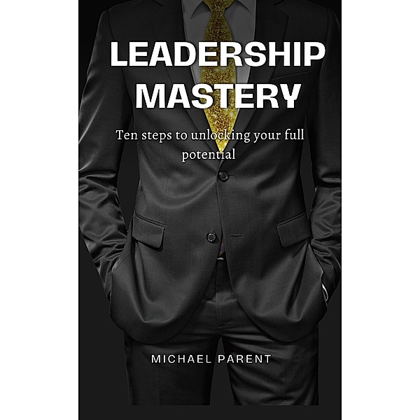 Leadership Mastery: ten steps to unlock your full potential, Michael Parent