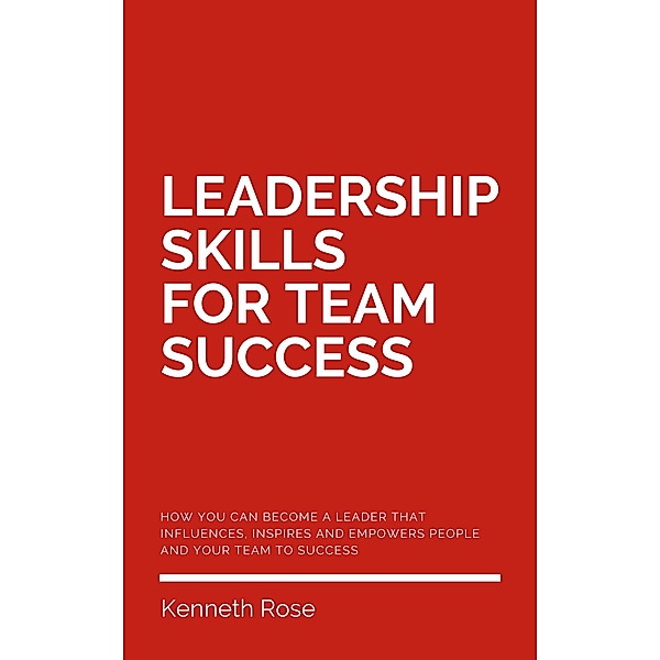Leadership Skills For Team Success - How You Can Become A Leader That Influences, Inspires And Empowers People And Your Team To Success, Kenneth Rose