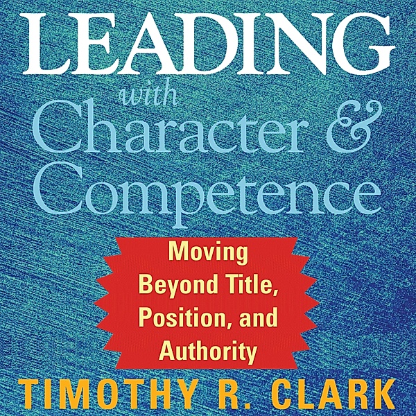 Leading with Character and Competence, Timothy R. Clark