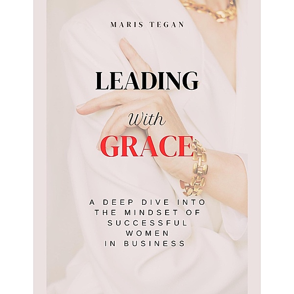 Leading With Grace: A Deep Dive Into the Mindset of Successful Women in Business, Maris Tegan