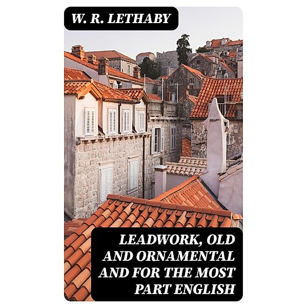 Leadwork, Old and Ornamental and for the most part English, W. R. Lethaby