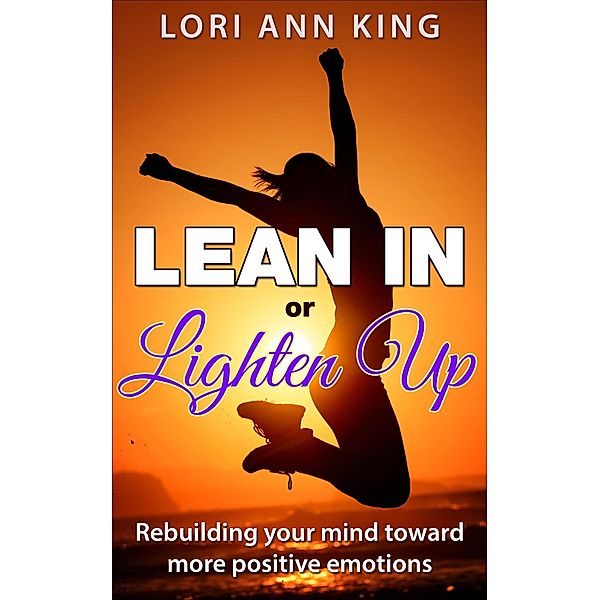 Lean In or Lighten Up  Rebuilding Your Mind Toward More Positive Emotions, Lori Ann King