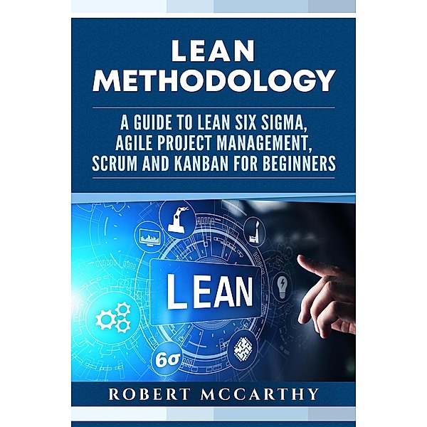 Lean Methodology: A Guide to Lean Six Sigma, Agile Project Management, Scrum and Kanban for Beginners, Robert Mccarthy