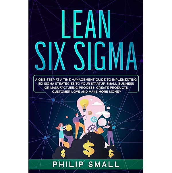 Lean Six Sigma: A One Step At A Time Management Guide to Implementing Six Sigma Strategies to your Startup, Small Business Or Manufacturing Process; Create Products Customer Love And Make More Money, Philip Small