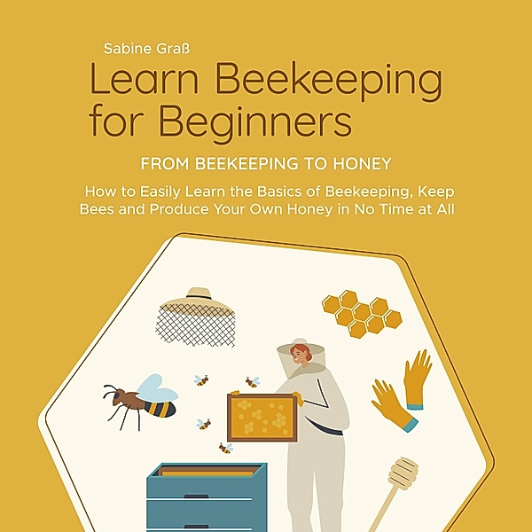 Learn Beekeeping for Beginners - From Beekeeping to Honey: How to Easily Learn the Basics of Beekeeping, Keep Bees and Produce Your Own Honey in No Time at All, Sabine Grass