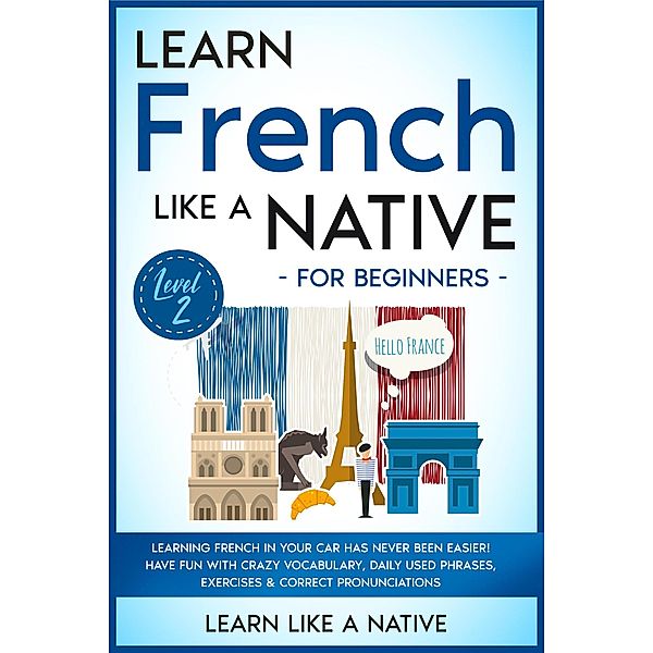Learn French Like a Native for Beginners - Level 2: Learning French in Your Car Has Never Been Easier! Have Fun with Crazy Vocabulary, Daily Used Phrases, Exercises & Correct Pronunciations (French Language Lessons, #2) / French Language Lessons, Learn Like a Native
