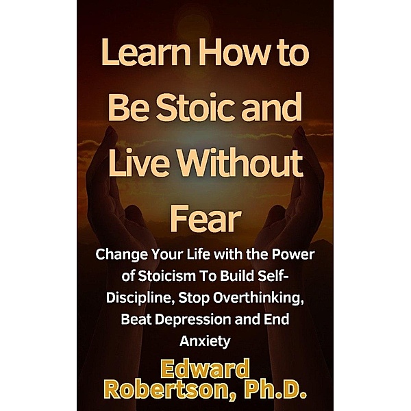 Learn How to Be Stoic and Live Without Fear Change Your Life with the Power of Stoicism To Build Self-Discipline, Stop Overthinking, Beat Depression and End Anxiety, Edward Robertson