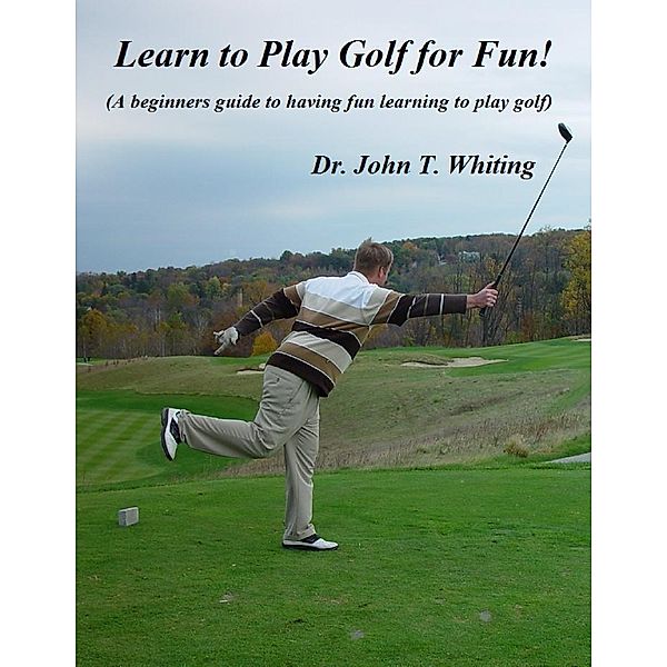 Learn to Play Golf for Fun!: A Beginner's Guide to Learning to Play Golf Based on Simple Instruction and Having Fun, Dr. John T. Whiting