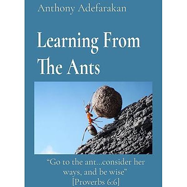 Learning From The Ants: Go to the ant...consider her ways, and be wise  [Proverbs 6, Anthony Adefarakan