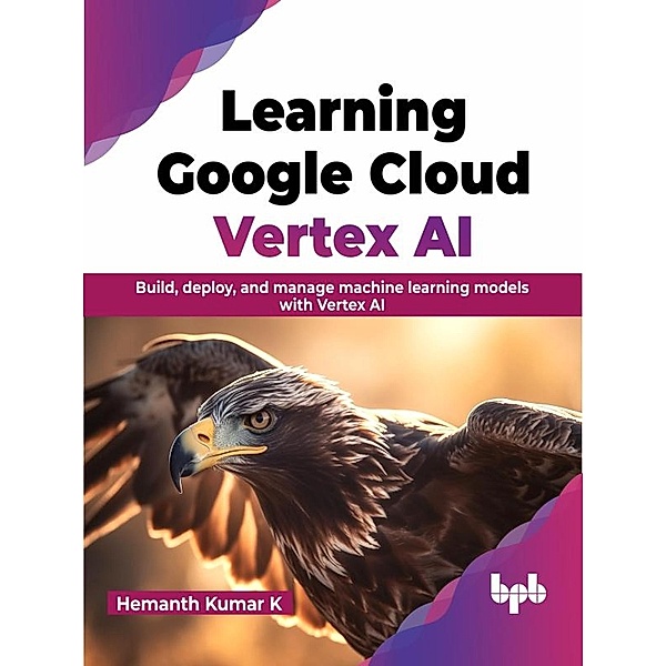 Learning Google Cloud Vertex AI: Build, Deploy, and Manage Machine Learning Models with Vertex AI, Hemanth Kumar K
