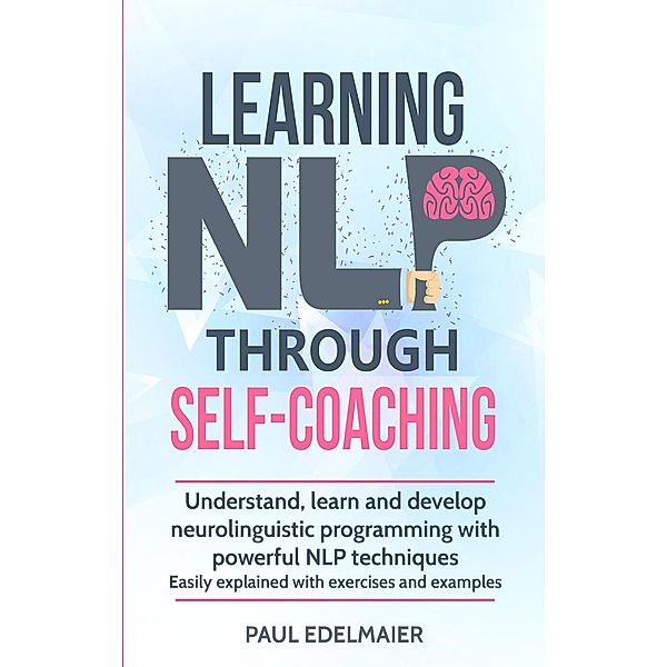 Learning NLP Through Self-Coaching: Understand, Learn and Develop Neurolinguistic Programming With Powerful NLP Techniques - Easily Explained with Exercises and Examples, Paul Edelmaier