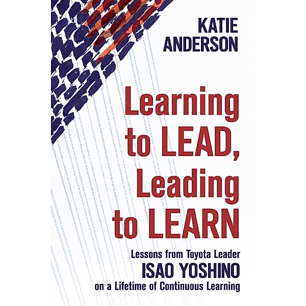 Learning to Lead, Leading to Learn: Lessons from Toyota Leader Isao Yoshino on a Lifetime of Continuous Learning, Katie Anderson