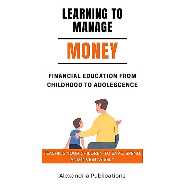 Learning to Manage Money: Financial Education from Childhood to Adolescence. Teaching Your Children to Save, Spend, and Invest Wisely, Alexandria Publications
