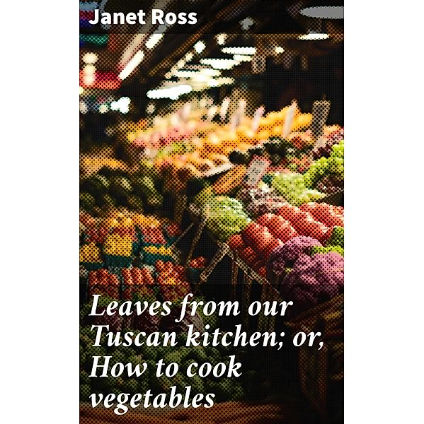 Leaves from our Tuscan kitchen; or, How to cook vegetables, Janet Ross