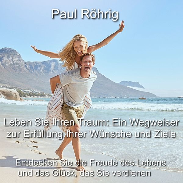 Leben Sie Ihren Traum: Ein Wegweiser zur Erfüllung Ihrer Wünsche und Ziele, Paul Röhrig