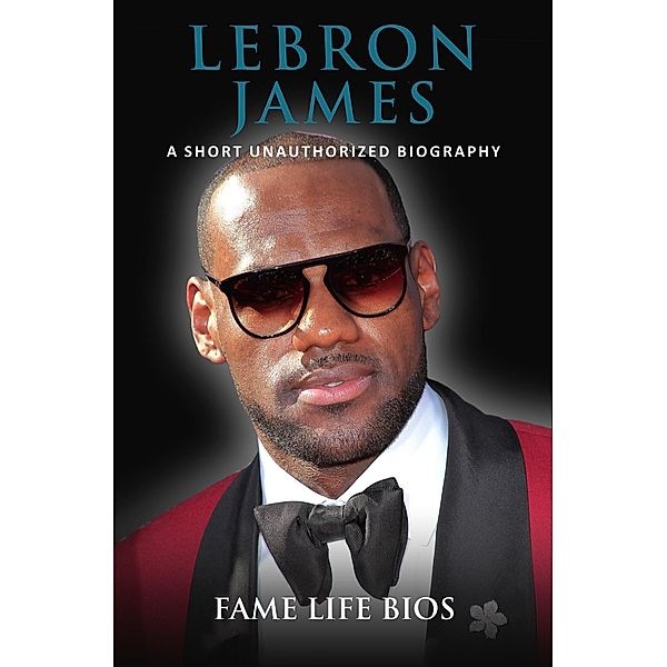 LeBron James A Short Unauthorized Biography, Fame Life Bios