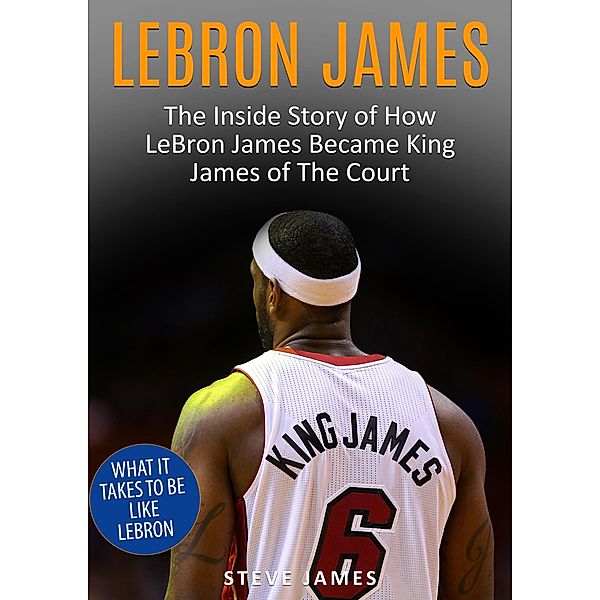 Lebron James - The Inside Story of How LeBron James Became King James of The Court, Steve James