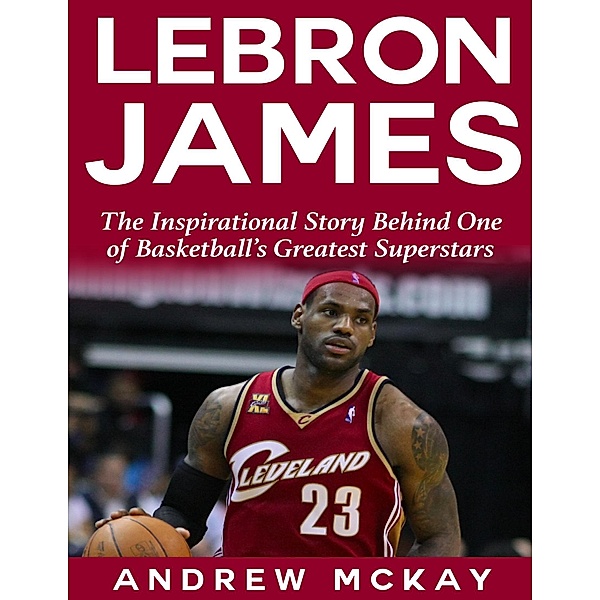 Lebron James: The Inspirational Story Behind One of Basketball's Greatest Superstars, Andrew Mckay