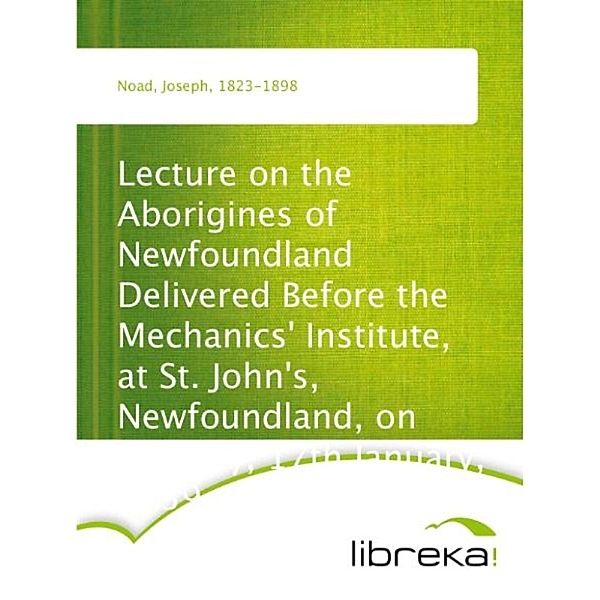 Lecture on the Aborigines of Newfoundland Delivered Before the Mechanics' Institute, at St. John's, Newfoundland, on Monday, 17th January, 1859, Joseph Noad