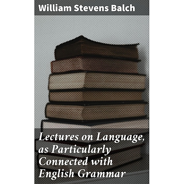 Lectures on Language, as Particularly Connected with English Grammar, William Stevens Balch