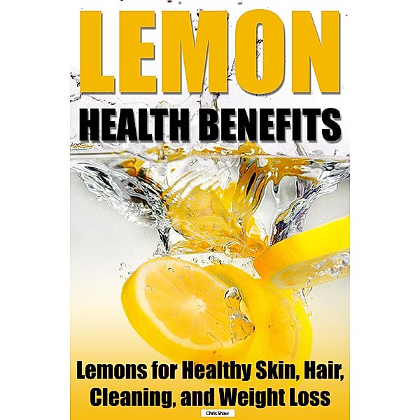 Lemon Health Benefits: Lemons for Healthy Skin, Hair, Cleaning, and Weight Loss, Chris Shaw