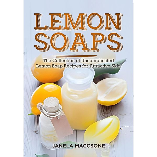 Lemon Soaps, The Collection of Uncomplicated Lemon Soap Recipes for Attractive Skin (Homemade Lemon Soaps, #8) / Homemade Lemon Soaps, Janela Maccsone