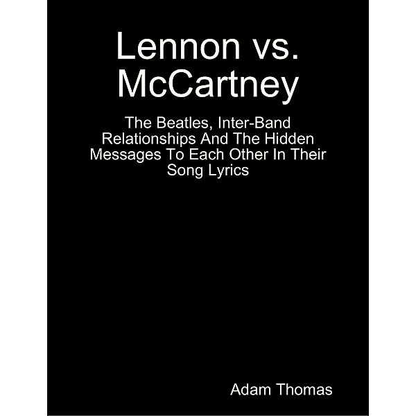 Lennon Versus Mccartney the Beatles, Inter Band Relationships and the Hidden Messages to Each Other In Their Song Lyrics, Adam Thomas