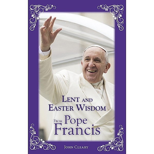 Lent Easter Wisdom from Pope Francis / Lent and Easter Wisdom, John Cleary