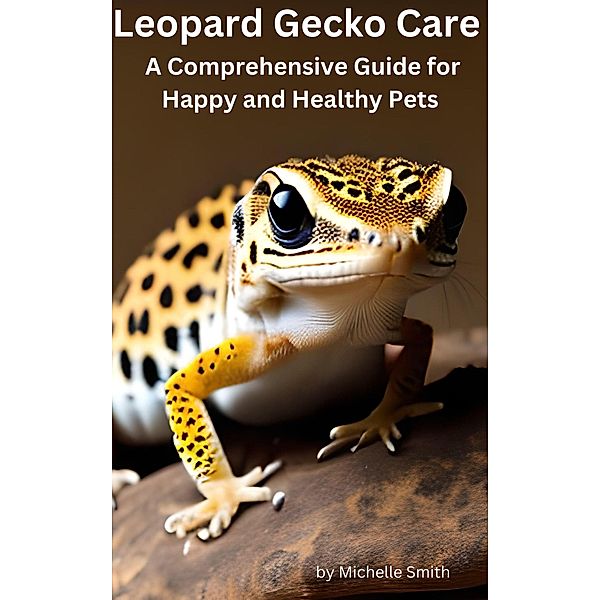 Leopard Gecko Care:  A Comprehensive Guide for Happy and Healthy Pets, Michelle Smith