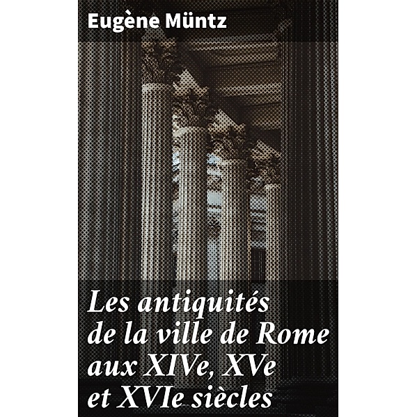 Les antiquités de la ville de Rome aux XIVe, XVe et XVIe siècles, Eugène Müntz