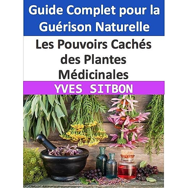 Les Pouvoirs Cachés des Plantes Médicinales : Guide Complet pour la Guérison Naturelle, Yves Sitbon